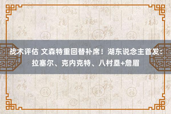 战术评估 文森特重回替补席！湖东说念主首发：拉塞尔、克内克特、八村塁+詹眉