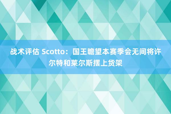 战术评估 Scotto：国王瞻望本赛季会无间将许尔特和莱尔斯摆上货架