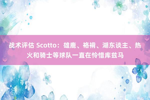 战术评估 Scotto：雄鹿、袼褙、湖东谈主、热火和骑士等球队一直在怜惜库兹马