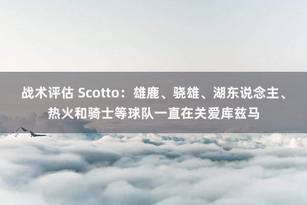 战术评估 Scotto：雄鹿、骁雄、湖东说念主、热火和骑士等球队一直在关爱库兹马