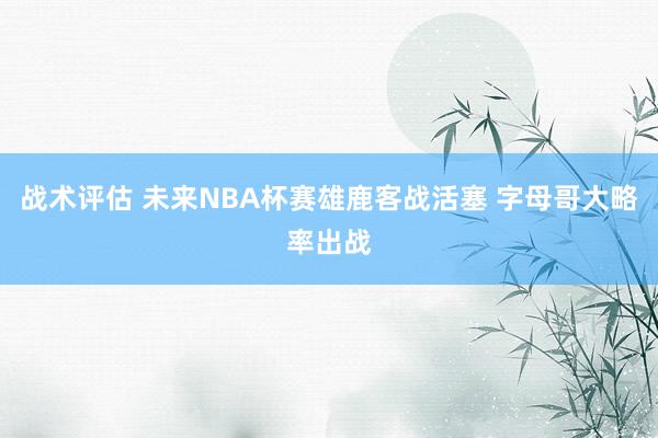 战术评估 未来NBA杯赛雄鹿客战活塞 字母哥大略率出战