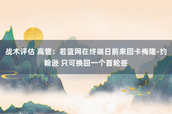 战术评估 高管：若篮网在终端日前来回卡梅隆-约翰逊 只可换回一个首轮签